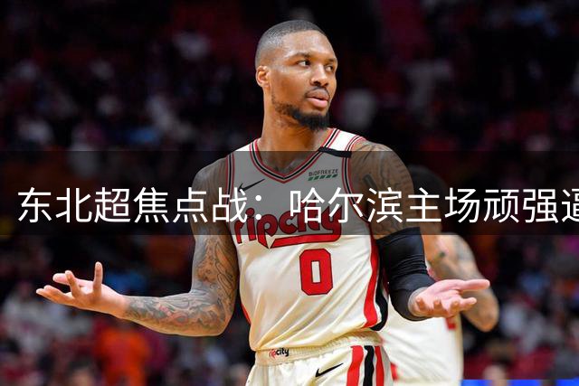 东北超焦点战：哈尔滨主场顽强逼平长春保持不败