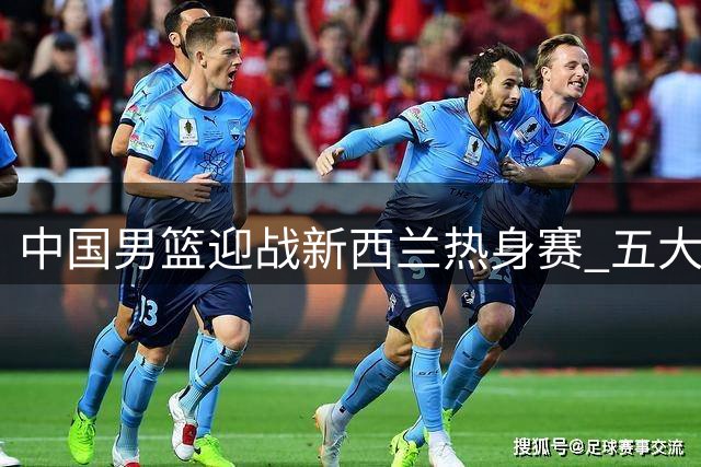 中国男篮迎战新西兰热身赛 五大优势助力收官之战
