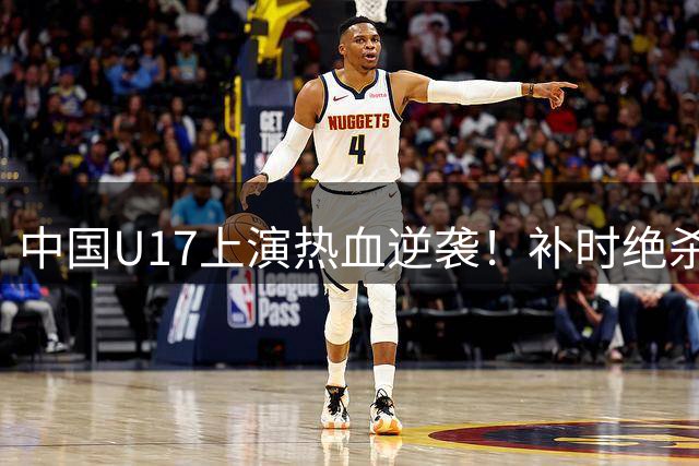 中国U17上演热血逆袭！补时绝杀阿森纳梯队引爆上海球场