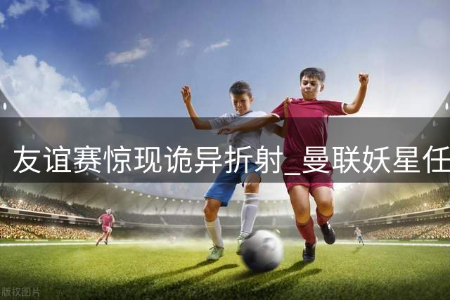 友谊赛惊现诡异折射 曼联妖星任意球遭马竞门神神反应化解
