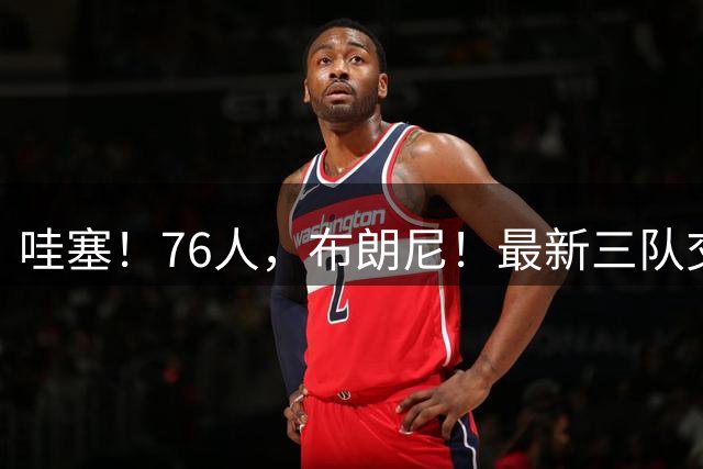 哇塞！76人，布朗尼！最新三队交易方案...