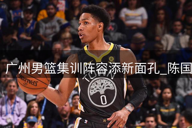 广州男篮集训阵容添新面孔 陈国豪携两名主力球员完成报到