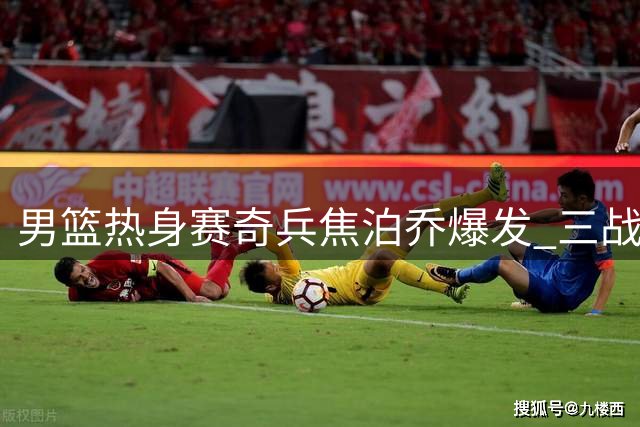 男篮热身赛奇兵焦泊乔爆发 三战高效39+16成内线支柱