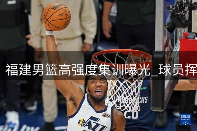 福建男篮高强度集训曝光 球员挥洒汗水备战新赛季