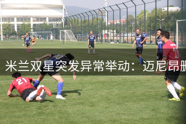 米兰双星突发异常举动：迈尼昂删除球员身份 福法纳清空社交账号