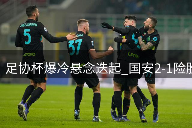 足协杯爆冷悬念迭起 国安2-1险胜中乙黑马晋级八强